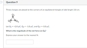 Question 9
Three charges are placed at the corners of an equilateral triangle of side length 3.0 cm.
Let Q₁ = +2.0 μC, Q₂ = -1.0 μC, and Q3 = +3.0 μC.
What is the magnitude of the net force on Q3?
Express your answer to the nearest N.