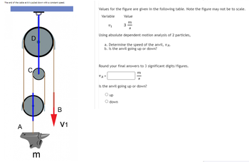 The end of the cable at B is pulled down with a constant speed.
A
3
B
V1
Values for the figure are given in the following table. Note the figure may not be to scale.
Variable
Value
m
S
V1
3
Using absolute dependent motion analysis of 2 particles,
a. Determine the speed of the anvil, VA.
b. Is the anvil going up or down?
VA=
Round your final answers to 3 significant digits/figures.
m
Is the anvil going up or down?
O up
O down