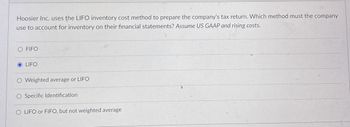 Hoosier Inc. uses the LIFO inventory cost method to prepare the company's tax return. Which method must the company
use to account for inventory on their financial statements? Assume US GAAP and rising costs.
O FIFO
LIFO
O Weighted average or LIFO
Specific Identification
O LIFO or FIFO, but not weighted average