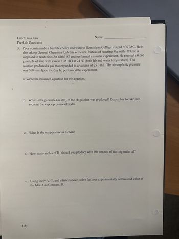 Lab 7: Gas Law  
Pre-Lab Questions

3. Your cousin made a bad life choice and went to Dominican College instead of STAC. He is also taking General Chemistry Lab this semester. Instead of reacting Mg with HCl, he is supposed to react zinc, Zn with HCl and performed a similar experiment. He reacted a 0.063 g sample of zinc with excess 1 M HCl at 24 °C (both lab and water temperature). The reaction produced a gas that expanded to a volume of 25.0 mL. The atmospheric pressure was 760 mmHg on the day he performed the experiment.

a. Write the balanced equation for this reaction.

b. What is the pressure (in atm) of the H₂ gas that was produced? Remember to take into account the vapor pressure of water.

c. What is the temperature in Kelvin?

d. How many moles of H₂ should you produce with this amount of starting material?

e. Using the P, V, T, and n listed above, solve for your experimentally determined value of the Ideal Gas Constant, R.

---

Page Number: 116