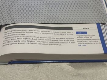 purchase products seamlessly in stores, online, or through mobile devices. Most of its opera-
Target Corporation operates in a single business segment that is designed to enable guests to
tions are in the United States.
Walmart is engaged in the operation of retail, wholesale, and other units located throughout
the United States, Africa, Argentina, Brazil, Canada, Central America, Chile, China, India,
Japan, Mexico, and the United Kingdom. The Company's operations are conducted in three
reportable segments: Walmart U.S., Walmart International, and Sam's Club.
CASES
C11-1
Target Corporation and
Walmart Stores, Inc.:
Identifying depreciation dif-
ferences and performing
financial statement analysis
(LO 11-8)