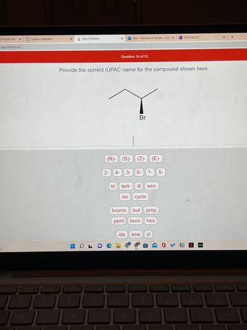 CHM240-201 X
app.101edu.co
my
Organic Chemistry
16
X
H
R
Aktiv Chemistry
11
Provide the correct IUPAC name for the compound shown here.
OL
%
5
11
X
O Mail- Francesca A Tantillo-Out X
2-
Question 16 of 55
Br
(R)-(S)- (Z)- (E)-
4- 3- 6- 1- 5-
tri tert- di sec-
iso cyclo
bromo but prop
pent boro hex
ide ene
&
7
yl
U
11
8
N CHM 240 F22
11
A
9
hutu
11
X
11
+