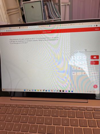 M (no subject)-ft X
+
C
<
Q
וית
!
A
1
A
Sunny
app.101edu.co
FI
2
Mail Francesca X
W
S
The pressure of a gas sample at 44.5 °C is increased from 1.10 atm to
2.30 atm by heating at a constant volume. What is the temperature (in
°C) of the gas at 2.30 atm?
4x
F2
#
Homepage-CH X
3
E
[
D
HOLOC
$
4
R
Aktiv Chemistry x G molar mass of oz x
F
F4
DII
%
5
T
F5
G
*
A
6
F6
Fo
Y
Question 13 of 34
31
H
-*
University of Del: x Online Payment x Sign In
F7
&
7
-0✓
U
PrtScna
P
*
8
|
huly T
Homepa
F9
K
(
9
O
End
F10
L
)
0
4
7
1 2 3
+/-
PgUp
P
X
F11
5
8
+
.
°C
PgDn
6
9
0
F12
PO
+ 11
=
D
O
Submit
X
C
x 100
+
I
10:44 AM
7/13/2022
De
Backsp
BI