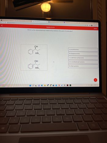 Announcements-CHM240-201 x Organic Chemistry
← → C app.101edu.co
<
CELEBRATING
72"F
Cloudy
x
H
R
Aktiv Chemistry
Which is the stereochemical relationship between this pair of molecules?
OH
HN
OH
HN
OLD
x Mal-Francesca A Tantillo-Out X CHM 240 F22
اك
Question 47 of 55
4
TY
OL JL
8
-
x +
A) enantiomers.
B) diastereomers
C) identical compounds
D) constitutional isomers
E) Not isomers
border
P
DO
*
O
Submit
9:39 PM
9/11/2022
D