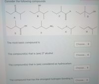 Consider the following compounds
OH
OH
D
A
NH2
H
E
F
The most basic compound is
Choose... +
The compound(s) that is (are) 2º alcohol
Choose... +
The compound(s) that is (are) considered as hydrocarbon
Choose...
The compound that has the strongest hydrogen-bonding is
Choose...
