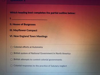 ### Question 2

**Which heading best completes the partial outline below:**

I. _________________________________

II. House of Burgesses  
III. Mayflower Compact  
VI. New England Town Meetings

- Colonial efforts at Autonomy
- British system of National Government in North America
- British attempts to control colonial governments
- Colonial responses to the practice of Salutary neglect

**Explanation:**

The question asks which heading best completes the partial outline given. The options provided are related to different historical categories relevant to Colonial America. Analyzing each option with the points listed in the outline can help determine which best fits as the overarching heading.

**Detailed Analysis:**

- **House of Burgesses:** This was the first legislative assembly of elected representatives in North America, established by the Virginia Company.

- **Mayflower Compact:** This was a set of rules for self-governance established by the English settlers who traveled to the New World on the Mayflower.

- **New England Town Meetings:** These were a form of direct democratic rule, used primarily in the New England colonies, where community members would meet to decide on local issues.

Evaluating these points, the option “Colonial efforts at Autonomy” seems to best capture the spirit of these institutions, as all three represent steps toward self-governance and autonomy from centralized control.

### Additional Resources:
For more detailed information on each topic, you can refer to the following resources:

1. [History of the House of Burgesses](https://example.com/house-of-burgesses)
2. [The Mayflower Compact and its significance](https://example.com/mayflower-compact)
3. [Understanding New England Town Meetings](https://example.com/new-england-town-meetings)

By clicking on the links, you can explore more about how these institutions contributed to the development of colonial autonomy in America.