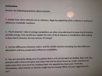 Instructions
Answer the following questions about vitamins.
1. Explain how some vitamins act as cofactors. Begin by explaining what a cofactor is and how it
influences metabolic reactions.
2. The B vitamins' roles in energy metabolism are often misunderstood to mean that B vitamins
provide energy. How would you explain the roles of the B vitamins in metabolism while making
it clear that B vitamins are not sources of energy?
3. List the differences between water- and fat-soluble vitamins including how diet influences
absorption and how preparation influences availability.
4. You are currently taking care of a patient that is a 65 y/o female from Buffalo, New York. She
presents with a fractured spine and states that she has lived closed up, inside, and alone for
quite some time now since her husband died. Her appetite has been poor. From this
information, what vitamin or vitamins might she be missing? What are your suggestions for
her?
