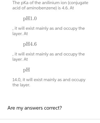 The pka of the anilinium ion (conjugate
acid of aminobenzene) is 4.6. At
pH1.0
, it will exist mainly as and occupy the
layer. At
pH4.6
"
it will exist mainly as and occupy the
layer. At
pH
14.0, it will exist mainly as and occupy
the layer.
Are my answers correct?