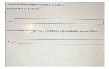 The threshold wavelength for the photoelectric effect for silver is 262 nm.
What is the work function Do for silver?
40=
What is the maximum kinetic energy KEmax of an emitted electron if the incident light has a wavelength of 207 nm?
KEmax=