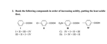 2. Rank the following compounds in order of increasing acidity, putting the least acidic
first.
COOH CI
I
I<II<III <IV
III < II <I<IV
||
COOH O₂N-
-COOH
III
C) IV <I<II < III
D) I<IV <III < II
IV
COOH