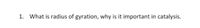 1. What is radius of gyration, why is it important in catalysis.
