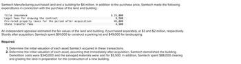 Samtech Manufacturing purchased land and a building for $4 million. In addition to the purchase price, Samtech made the following
expenditures in connection with the purchase of the land and building:
Title insurance.
Legal fees for drawing the contract
Pro-rated property taxes for the period after acquisition
State transfer fees
$ 25,000
9,500
45,000
4,900
An independent appraisal estimated the fair values of the land and building, if purchased separately, at $3 and $2 million, respectively.
Shortly after acquisition, Samtech spent $91,000 to construct a parking lot and $49,000 for landscaping.
Required:
1. Determine the initial valuation of each asset Samtech acquired in these transactions.
2. Determine the initial valuation of each asset, assuming that immediately after acquisition, Samtech demolished the building.
Demolition costs were $340,000 and the salvaged materials were sold for $5,500. In addition, Samtech spent $88,000 clearing
and grading the land in preparation for the construction of a new building.