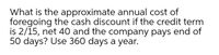 What is the approximate annual cost of
foregoing the cash discount if the credit term
is 2/15, net 40 and the company pays end of
50 days? Use 360 days a year.
