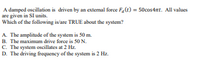 A damped oscillation is driven by an extemal force F,(t) = 50cos4at. All values
are given in SI units.
Which of the following is/are TRUE about the system?
A. The amplitude of the system is 50 m.
B. The maximum drive force is 50 N.
C. The system oscillates at 2 Hz.
D. The driving frequency of the system is 2 Hz.
