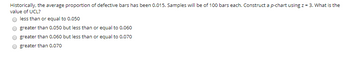 Historically, the average proportion of defective bars has been 0.015. Samples will be of 100 bars each. Construct a p-chart using z = 3. What is the
value of UCL?
less than or equal to 0.050
greater than 0.050 but less than or equal to 0.060
greater than 0.060 but less than or equal to 0.070
greater than 0.070