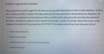 Provide an appropriate response.
The proportion of adults aged 15-49 who are living with HIV/AIDS is 0.5% in Latin America, 1.0% in
the Caribbean, 0.9% in Eastern Europe and Central Asia and 0.6% in North America. Suppose we
include the proportion for Sub-Saharan Africa (5.0%) to this data set and calculate the standard
deviation. Would you expect it to be significantly larger, smaller or remain about the same as the
standard deviation of the proportions WITHOUT the observation from Sub-Saharan Africa?
remain about the same
O significantly smaller
Ounable to determine from the information given
significantly larger
O