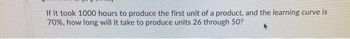 If it took 1000 hours to produce the first unit of a product, and the learning curve is
70%, how long will it take to produce units 26 through 50?