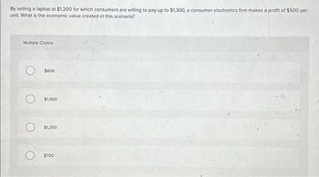 By selling a laptop at $1,200 for which consumers are willing to pay up to $1,300, a consumer electronics firm makes a profit of $500 per
unit. What is the economic value created in this scenario?
Multiple Choice
$600
$1,300
$1,200
$700