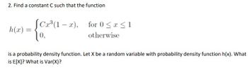 2. Find a constant C such that the function
h(x) =
[Cx³ (1-x),
0,
for 0 ≤ x ≤ 1
otherwise
is a probability density function. Let X be a random variable with probability density function h(x). What
is E[X]? What is Var(X)?