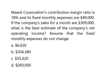 Maack Corporation's contribution margin ratio is
18% and its fixed monthly expenses are $49,000.
If the company's sales for a month are $309,000,
what is the best estimate of the company's net
operating income? Assume that the fixed
monthly expenses do not change.
a. $6,620
b. $204,380
c. $55,620
d. $260,000