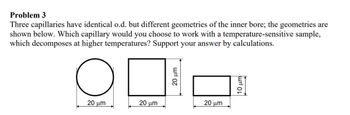 Problem 3
Three capillaries have identical o.d. but different geometries of the inner bore; the geometries are
shown below. Which capillary would you choose to work with a temperature-sensitive sample,
which decomposes at higher temperatures? Support your answer by calculations.
оп
10 με
20 μm
20 μm
20 μm