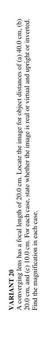 VARIANT 20
A converging lens has a focal length of 20.0 cm. Locate the image for object distances of (a) 40.0 cm, (b)
20.0 cm, and (c) 10.0 cm. For each case, state whether the image is real or virtual and upright or inverted.
Find the magnification in each case.
