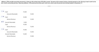 Jefferson, CPAs provides accounting services for a client at a flat contract rate of $10,000 a month. The terms of the contract include a required payment on the 15th day of each month for the
prior month's accounting services. Assuming Jefferson, CPAs post journal entries each month end, what is (are) the journal entry (entries) posted on December 31?
OA. Cash
10,000
Accounts Receivable
10,000
O B. Cash
10,000
Service Revenue
10,000
C.
Acounts Receivable
5,000
Cash
10,000
Service Revenue
15,000
O D.
Cash
10,000
Accounts Receivable
10,000
Acounts Receivable
10,000
Service Revenue
10,000