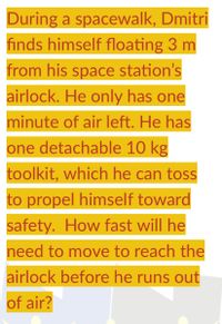 During a spacewalk, Dmitri
finds himself floating 3 m
from his space station's
airlock. He only has one
minute of air left. He has
one detachable 10 kg
toolkit, which he can toss
to propel himself toward
safety. How fast will he
need to move to reach the
airlock before he runs out
of air?
