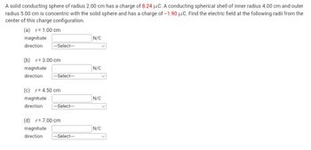 A solid conducting sphere of radius 2.00 cm has a charge of 8.24 μC. A conducting spherical shell of inner radius 4.00 cm and outer
radius 5.00 cm is concentric with the solid sphere and has a charge of -1.90 μC. Find the electric field at the following radii from the
center of this charge configuration.
(a) r=1.00 cm
magnitude
N/C
direction
|---Select---
(b) r= 3.00 cm
magnitude
N/C
direction
---Select---
(c) r=4.50 cm
magnitude
direction
N/C
---Select---
(d) r = 7.00 cm
magnitude
direction
N/C
---Select---