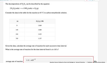 The decomposition of N2O5 can be described by the equation
2N₂O₂(soln)
-
4 NO2 (soln) + O2(g)
Consider the data in the table for the reaction at 45 °C in carbon tetrachloride solution.
(s)
0
[N2O5] (M)
1.849
145
1.688
416
1.423
745
1.157
Given the data, calculate the average rate of reaction for each successive time interval.
What is the average rate of reaction for the time interval from 0s to 145 s?
1.11 ×10¯³
-3
average rate of reaction:
Question Source: McQuarrie, Rock, And Gallogly 4e - General Chemistry | Publisher: University Science Books
M/s