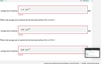 of 19
>
average rate of reaction:
1.11 ×10−3
Incorrect
What is the average rate of reaction for the time interval from 145 s to 416 s?
9.78 ×10-8
average rate of reaction:
Incorrect
What is the average rate of reaction for the time interval from 416 s to 745 s?
average rate of reaction:
8.09 ×10-4
Incorrect
> Attempt 1
M/s
M/s
123
Question Source: McQuarrie, Rock, And Gallogly 4e - General Chemistry | Publisher: University Science Books
::