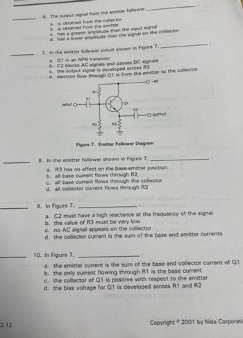 3-12
6. The output signal from the emitter follower.
a. is obtained from the collector
b. is obtained from the emitter
c. has a greater amplitude than the input signal
d. has a lower amplitude than the signal on the collector
7. In the emitter follower circuit shown in Figure 7.
a. Q1 in an NPN transistor
b. C2 blocks AC signals and passes DC signals
c. the output signal is developed across R3
d. electron flow through Q1 is from the emitter to the collector
O-9
Q
www.
2
with
01
C2
HTO OUTPUT
Figure 7. Emitter Follower Diagram
8. In the emitter follower shown in Figure 7,
a. R3 has no effect on the base-emitter junction
b. all base current flows through R2
c. all base current flows through the collector
d. all collector current flows through R3
9. In Figure 7,
a. C2 must have a high reactance at the frequency of the signal
b. the value of R3 must be very low
c. no AC signal appears on the collector
d. the collector current is the sum of the base and emitter currents
10. In Figure 7,
a. the emitter current is the sum of the base and collector current of Q1
b. the only current flowing through R1 is the base current
c. the collector of Q1 is positive with respect to the emitter
d. the bias voltage for Q1 is developed across R1 and R2
Copyright 2001 by Nida Corporati