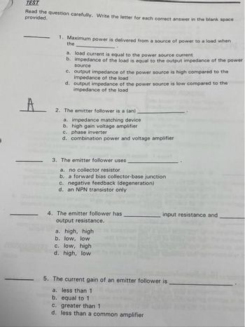 TEST
Read the question carefully. Write the letter for each correct answer in the blank space
provided.
A
1. Maximum power is delivered from a source of power to a load when
the
a. load current is equal to the power source current
b. impedance of the load is equal to the output impedance of the power
source
c. output impedance of the power source is high compared to the
impedance of the load
d. output impedance of the power source is low compared to the
impedance of the load
2. The emitter follower is a (an)
a. impedance matching device
b. high gain voltage amplifier
c. phase inverter
d. combination power and voltage amplifier
3. The emitter follower uses
a. no collector resistor
b. a forward bias collector-base junction
c. negative feedback (degeneration)
d. an NPN transistor only
4. The emitter follower has
output resistance.
a. high, high
b. low, low
c. low, high
d. high, low
input resistance and
5. The current gain of an emitter follower is
a. less than 1
b. equal to 1
c. greater than 1
d. less than a common amplifier