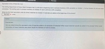 Show Me How
Print tem
Equivalent Units of Materials Cost
The Rolling Department of Kraus Steel Company had 13,100 tons in beginning work in process inventory (10% complete) on October 1. During October, 82,100 tons were
completed. The ending work in process inventory on October 31 was 4,100 tons (10% complete).
Fooback
What are the total equivalent units for direct materials for October if materials are added at the beginning of the process?
70,710 X units
Check My Work
Are you determining the equivalent units of materials added or of conversion of materials? When would materials typically be added in the process? When would
conversion of these materials take place? Recall the definition of work in process.