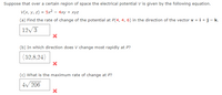 Suppose that over a certain region of space the electrical potential V is given by the following equation.
V(x, y, z) = 5x2 – 4xy + xyz
%3!
(a) Find the rate of change of the potential at P(4, 4, 6) in the direction of the vector v = i +j- k.
12/3
(b) In which direction does V change most rapidly at P?
(52,8,24)
(c) What is the maximum rate of change at P?
4/ 206
