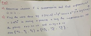 Ex
a) determine wheter F is Conservative and find a potential
if it is..
b) find the work done by F(x²y + 2) = (y² cosx + 2² ) ² + 2ysinx) -
+ 3x²² K² in moving a particle a long the intersection of
the planes x+y=2= =0
and x-2y + 2 =0
From (T/2, 7/2₂, ™½/2) to (37/₂2, 35/2, 37/2).