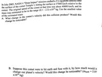 In July 2005, NASA's “Deep Impact" mission crashed a 372-kg probe directly onto
the surface of the comet Temple 1, hitting the surface at 37000 km/h relative to the
comet. The original speed of the comet at that time was about 40000 km/h, and its
mass was estimated to be in the range (0.1 – 2.5) x10“ kg. Use the smallest value
of the estimated mass.
A. What change in the comet's velocity did this collision produce? Would this
change be noticeable?
B. Suppose this comet were to hit earth and fuse with it, by how much would it
change our planet's velocity? Would this change be noticeable? (mearth = 5.97
x1024 kg)
%3D
