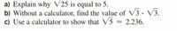 a) Explain why V25 is equal to 5.
b) Without a calculator, find the value of V3. V3.
c) Use a calculator to show that V5 = 2.236.
