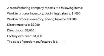 A manufacturing company reports the following items:
Work in process inventory, beginning balance: $1,000
Work in process inventory, ending balance: $3,000
Direct materials: $5,000
Direct labor: $7,000
Factory overhead: $4,000
The cost of goods manufactured is $