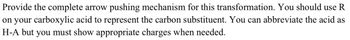 Provide the complete arrow pushing mechanism for this transformation. You should use R
on your carboxylic acid to represent the carbon substituent. You can abbreviate the acid as
H-A but you must show appropriate charges when needed.