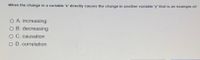 When the change in a variable 'x' directly causes the change in another variable y' that is an example of:
O A. increasing
O B. decreasing
O C. causation
O D. correlation
