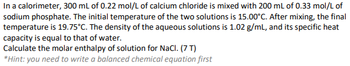 In a calorimeter, 300 mL of 0.22 mol/L of calcium chloride is mixed with 200 mL of 0.33 mol/L of
sodium phosphate. The initial temperature of the two solutions is 15.00°C. After mixing, the final
temperature is 19.75°C. The density of the aqueous solutions is 1.02 g/mL, and its specific heat
capacity is equal to that of water.
Calculate the molar enthalpy of solution for NaCl. (7 T)
*Hint: you need to write a balanced chemical equation first