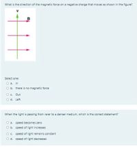 What is the direction of the magnetic force on a negative charge that moves as shown in the figure?
B
Select one:
O a. In
O b. there is no magnetic force
O. Out
O d. Left
When the light is passing from rarer to a denser medium, which is the correct statement?
O a. speed becomes zero
O b. speed of light increases
speed of light remains constant
O d. speed of light decreases
