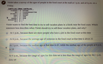 Violet takes a survey of the ages of people in the food court at the mall at 1 p.m. and at 6 p.m. on a
Friday.
Leaf (1 p.m.) Stem Leaf (6 p.m.)
112334
67789
D
1
34555666
24669
013577 2
03367
258 3
167 4
26889 5
256
038
6 1
13 7
7788
Violet wants to find the best time to try to sell vacation plans in a kiosk near the food court. Which
statement best describes when Violet should try to sell these vacation plans, and why?
At 1 p.m., because there are more people who have a job in the food court at this time
At 6 p.m., because the average age of someone in the food court at that time is about 25
At 1 p.m., because the median age at that time is 41, while the median age of the people at 6 p.m.
is 18
At 6 p.m., because the range of ages for this data set is less than the range of ages for the 1 p.m.
data set