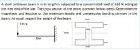 A steel cantilever beam 6 m in length is subjected to a concentrated load of 120 N acting at
the free end of the bar. The cross section of the beam is shown below. deep. Determine the
magnitude and location of the maximum tensile and compressive bending stresses in the
beam. As usual, neglect the weight of the beam.
4mm
120 N
1mm
1mm
6mm
6m
1mm
4mm
