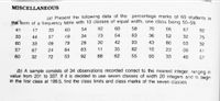 MISCELLANEOUS
(a) Present the following data of the percentage marks of 60 students in
the form of a frequency table with 10 classes of equal width, one class being 50-59.
41
17
33
63
54
92
60
58
70
06
67
82
33
44
57
49
34
73
54
63
36
52
32
75
60
33
09
79
28
30
42
93
43
80
03
32
57
67
24
64
63
11
35
82
10
23
00
41
60
32
72
53
92
88
62
55
60
33
40
57
(b) A sample consists of 34 observations recorded correct to the nearest integer, ranging in
value from 201 to 337. If it is decided
in the first class at 199.5, find the class limits and class marks of the seven classes.
use seven classes of width 20 integers and to begin
