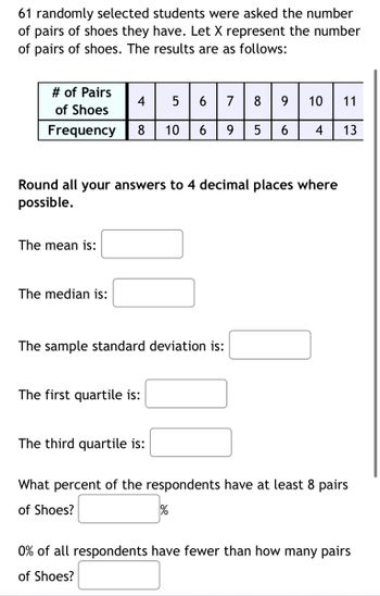 61 randomly selected students were asked the number
of pairs of shoes they have. Let X represent the number
of pairs of shoes. The results are as follows:
# of Pairs
of Shoes
4
56 7
8 9
10
Frequency 8 10 6 9 5
6
4 13
Round all your answers to 4 decimal places where
possible.
The mean is:
The median is:
The sample standard deviation is:
The first quartile is:
The third quartile is:
What percent of the respondents have at least 8 pairs
of Shoes?
1%
0% of all respondents have fewer than how many pairs
of Shoes?
LO