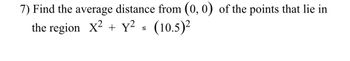 **Problem 7:** Find the average distance from the origin \((0, 0)\) of the points that lie in the region defined by the inequality \(X^2 + Y^2 \leq (10.5)^2\).

### Explanation:

The problem requires calculating the average distance from the origin for all points located within or on the circle centered at the origin with a radius of 10.5. The inequality \(X^2 + Y^2 \leq (10.5)^2\) describes a circular region with radius 10.5 units in a Cartesian plane. The distance from a point \((X, Y)\) to the origin is given by \(\sqrt{X^2 + Y^2}\). The task is to find the mean of these distances over the area of the circle.