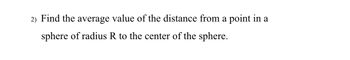 2) Find the average value of the distance from a point in a sphere of radius R to the center of the sphere.