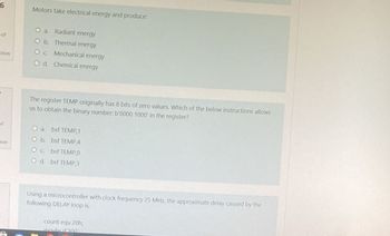 6
of
stion
of
Dion
Motors take electrical energy and produce
O a. Radiant energy
O b. Thermal energy
Oc Mechanical energy
O d. Chemical energy
The register TEMP originally has 8 bits of zero values. Which of the below instructions allows
us to obtain the binary number: b'0000 1000 in the register?
O a. bsf TEMP, 1
O b.
bsf TEMPA
Oc
bsf TEMP,0
Od bsf TEMP3
Using a microcontroller with clock frequency 25 MHz, the approximate delay caused by the
following DELAY loop is:
count equ 20h